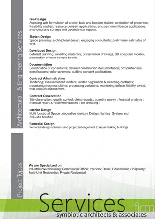 Services firm symbiotic architects & associates 
Architectural & Engineering Services 
Pre-Design 
Assisting with formulation of a brief; bulk and location studies; evaluation of properties; 
feasibility studies; resource consent applications; encroachment licence applications; 
arranging land surveys and geotechnical reports. 
Sketch Design 
Space planning; architectural design; engaging consultants; preliminary estimates of 
cost. 
Developed Design 
Detailed planning; selecting materials; presentation drawings; 3D computer models; 
preparation of color sample boards. 
Documentation 
Coordination of consultants; detailed construction documentation; comprehensive 
specifications; color schemes; building consent applications. 
Contract Administration 
Tendering; assessment of tenders; tender negotiation & awarding contracts; 
processing progress claims; processing variations; monitoring defects liability period; 
final account assessment. 
Contract Observation 
Site observation; quality control; client reports ; quantity survey ; financial analysis : 
financial report & recommendations ; bill checking ; 
Interior Design 
Multi functional Space ,Innovative furniture Design, lighting System and 
Acoustic Solution 
Remedial Design 
Remedial design solutions and project management to repair leaking buildings. 
Project Types 
We are Specialized on: 
Industrial/Warehousing; Commercial Office; Interiors; Retail, Educational; Hospitality; 
Multi-Unit Residential; Private Residential 
 