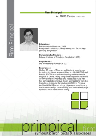 Firm Principal 
prinpical firm symbiotic architects & associates 
Firm Principal 
Ar. ABMS Zaman B.Arch , FIAB 
Education : 
Bachelor of Architecture , 1989 
Bangladesh University of Engineering and Technology 
(BUET), Bangladesh 
Professional Affiliations : 
Fellow , Institute of Architects Bangladesh (IAB) 
Registration : 
IAB membership number : S-027 
Experience : 
He has 23 years of Diverse architectural experiences 
Including significant responsibilities in HONG KONG and 
BANGLADESH in numerous housing and commercial 
Projects of China , Hong kong and Bangladesh.Founded 
in 1998 Symbiotic Architect and Associates (ANZ Int’l) 
has participated numerous design Competitions from the 
Institute of Architects Bangladesh (IAB).Firm Principal 
Architect ABMS Zaman brings 14 years of experience to 
the firm with design responsibility on a multitude of project 
types in a local and national setting. 
symbiotic architects & associates 
 
