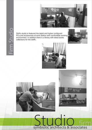 Studio firm symbiotic architects & associates 
Firm Studio 
SAA’s studio is featured the latest and higher configured 
PCs and accessories at work Station with comfortable working 
environment. In addition there is a library with latest books 
collections for the staffs . 
 