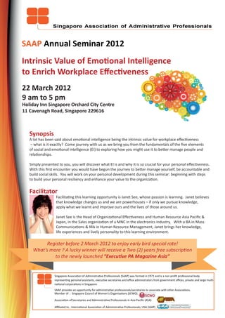 SAAP Annual Seminar 2012
Intrinsic Value of Emotional Intelligence
to Enrich Workplace Eﬀectiveness
22 March 2012
9 am to 5 pm
Holiday Inn Singapore Orchard City Centre
11 Cavenagh Road, Singapore 229616



   Synopsis
   A lot has been said about emotional intelligence being the intrinsic value for workplace eﬀectiveness
    – what is it exactly? Come journey with us as we bring you from the fundamentals of the ﬁve elements
   of social and emotional intelligence (EI) to exploring how you might use it to better manage people and
   relationships.

   Simply presented to you, you will discover what EI is and why it is so crucial for your personal eﬀectiveness.
   With this ﬁrst encounter you would have begun the journey to better manage yourself, be accountable and
   build social skills. You will work on your personal development during this seminar: beginning with steps
   to build your personal resiliency and enhance your value to the organization.


   Facilitator
   Janet See       Facilitating this learning opportunity is Janet See, whose passion is learning. Janet believes
                   that knowledge changes us and we are powerhouses – if only we pursue knowledge,
                   apply what we learnt and improve ours and the lives of those around us.

                   Janet See is the Head of Organizational Eﬀectiveness and Human Resource Asia Paciﬁc &
                   Japan, in the Sales organization of a MNC in the electronics industry. With a BA in Mass
                   Communications & MA in Human Resource Management, Janet brings her knowledge,
                   life experiences and lively personality to this learning environment.

          Register before 2 March 2012 to enjoy early bird special rate!
     What’s more ? A lucky winner will receive a Two (2) years free subscription
              to the newly launched “Executive PA Magazine Asia”


                  Singapore Association of Administrative Professionals (SAAP) was formed in 1971 and is a non proﬁt professional body
                  representing personal assistants, executive secretaries and oﬃce administrators from government oﬃces, private and large multi-
                  national corporations in Singapore.
                  SAAP provides an opportunity for administrative professionals/secretaries to associate with other Associations.
                  Member of : Singapore Council of Women’s Organisations (SCWO)

                  Association of Secretaries and Administrative Professionals in Asia Paciﬁc (ASA)

                  Aﬃliated to : International Association of Administrative Professionals, USA (IAAP)
 