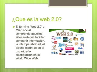 ¿Que es la web 2.0?
El término 'Web 2.0' o
'Web social'
comprende aquellos
sitios web que facilitan
compartir información,
la interoperabilidad, el
diseño centrado en el
usuario y la
colaboración en la
World Wide Web.