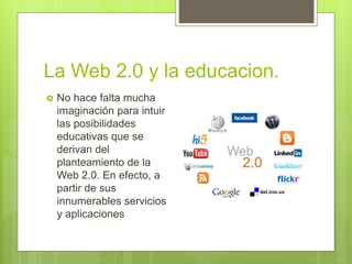 La Web 2.0 y la educacion.
No hace falta mucha
imaginación para intuir
las posibilidades
educativas que se
derivan del
planteamiento de la
Web 2.0. En efecto, a
partir de sus
innumerables servicios
y aplicaciones