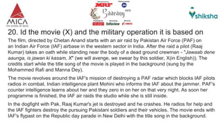 20. Id the movie (X) and the military operation it is based on
The film, directed by Chetan Anand starts with an air raid by Pakistan Air Force (PAF) on
an Indian Air Force (IAF) airbase in the western sector in India. After the raid a pilot (Raaj
Kumar) takes an oath while standing near the body of a dead ground crewman - "Jawaab dene
aaunga, is jawan ki kasam, X" (we will avenge, we swear by this soldier, X(in English)). The
credits start while the title song of the movie is played in the background (sung by the
Mohammed Rafi and Manna Dey).
The movie revolves around the IAF's mission of destroying a PAF radar which blocks IAF pilots
radios in combat. Indian intelligence plant Mohini who informs the IAF about the jammer. PAF's
counter intelligence learns about her and they zero in on her on that very night. As soon her
programme is finished, the IAF air raids the studio while she is still inside.
In the dogfight with Pak, Raaj Kumar's jet is destroyed and he crashes. He radios for help and
the IAF fighters destroy the pursuing Pakistani soldiers and their vehicles. The movie ends with
IAF's flypast on the Republic day parade in New Delhi with the title song in the background.
 