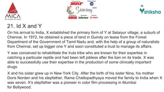 21. Id X and Y
On his arrival to India, X established the primary form of Y at Selaiyur village, a suburb of
Chennai. In 1972, he obtained a piece of land in Guindy on lease from the Forest
Department of the Government of Tamil Nadu and, with the help of a group of naturalists
from Chennai, set up bigger one Y and soon constituted a trust to manage its affairs.
Y was conceived to rehabilitate the Irula tribe who are known for their expertise in
catching a particular reptile and had been left jobless after the ban on its trade. X was
able to successfully use their expertise in the production of some clinically important
drugs.
X and his sister grew up in New York City. After the birth of his sister Nina, his mother
Doris Norden and his stepfather, Rama Chattopadhyaya moved the family to India when X
was seven. X's stepfather was a pioneer in color film processing in Mumbai
for Bollywood.
 