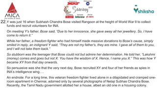 22.Y was just 16 when Subhash Chandra Bose visited Rangoon at the height of World War II to collect
funds and recruit volunteers for INA.
On meeting Y’s father, Bose said, “Due to her innocence, she gave away all her jewellery. So, I have
come to return it.”
While her father, a freedom fighter who had himself made massive donations to Bose’s cause, simply
smiled in reply, an indignant Y said, “They are not my father’s, they are mine. I gave all of them to you,
and I will not take them back.”
So stubborn was the teenager that Bose could not but admire her determination. He told her, “Lakshmi
(money) comes and goes but not X. You have the wisdom of X. Hence, I name you X.” This was how Y
became XY from that day onwards.
So persuasive was she that the very next day, Bose recruited XY and four of her friends as spies in
INA’s intelligence wing….
An endnote: For a long time, this veteran freedom fighter lived alone in a dilapidated and cramped one-
room apartment in Chennai, adorned only by several photographs of Netaji Subhas Chandra Bose.
Recently, the Tamil Nadu government allotted her a house, albeit an old one in a housing colony.
 