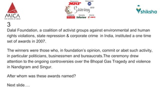 3
Dalal Foundation, a coalition of activist groups against environmental and human
rights violations, state repression & corporate crime in India, instituted a one time
set of awards in 2007.
The winners were those who, in foundation’s opinion, commit or abet such activity,
in particular politicians, businessmen and bureaucrats.The ceremony drew
attention to the ongoing controversies over the Bhopal Gas Tragedy and violence
in Nandigram and Singur.
After whom was these awards named?
Next slide….
 