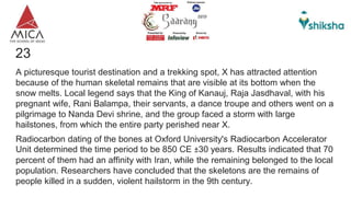 23Give X
A picturesque tourist destination and a trekking spot, X has attracted attention
because of the human skeletal remains that are visible at its bottom when the
snow melts. Local legend says that the King of Kanauj, Raja Jasdhaval, with his
pregnant wife, Rani Balampa, their servants, a dance troupe and others went on a
pilgrimage to Nanda Devi shrine, and the group faced a storm with large
hailstones, from which the entire party perished near X.
Radiocarbon dating of the bones at Oxford University's Radiocarbon Accelerator
Unit determined the time period to be 850 CE ±30 years. Results indicated that 70
percent of them had an affinity with Iran, while the remaining belonged to the local
population. Researchers have concluded that the skeletons are the remains of
people killed in a sudden, violent hailstorm in the 9th century.
 