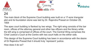 24
The main block of the Supreme Court building was built on a 17-acre triangular
plot and its foundation stone was laid by Dr. Rajendra Prasad on October 29,
1954
The apex court building is flanked by two wings. The right wing consists of the bar
room, offices of the attorney general and other law officers and the library while
the left wing is comprised of offices of the court. The Central Wing comprises the
Chief Justice’s Court at the Centre with two court halls on the either side.
This design of the Supreme Court building has been in accordance with the desire
of Dr Rajendra Prasad that it should truly ‘represent’ justice.
How does it do so?
 