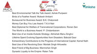 1. Best Environmental Talk the Talk Award: Ashok Punjwani
2. Birds of a Feather Award: Mukesh Ambani
3. Bureaucrat for Business Award: B.K. Chaturvedi
4. Money Can Buy You Law Award: T.K.A Nair
5. Best Diplomat for Welfare of Transnational Corporations: Ronen Sen
6. The World is a Business Award: P. Chidambaram
7. Best Use of an Inside-Outside Strategy: Abhishek Manu Singhvi
8. Lifetime Spent Evolving Opportunities from Disasters: Babulal Gaur
9. Extraordinary Contributions to the Progress of International Capital: Kamal Nath
10. Best Use of the Revolving Door: Montek Singh Ahluwalia
11. Best Friend of Big Business: Manmohan Singh
12. Dynastic Loyalty to the Empire: Ratan Tata
 
