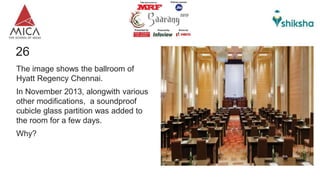26
The image shows the ballroom of
Hyatt Regency Chennai.
In November 2013, alongwith various
other modifications, a soundproof
cubicle glass partition was added to
the room for a few days.
Why?
 