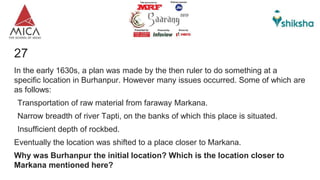27
In the early 1630s, a plan was made by the then ruler to do something at a
specific location in Burhanpur. However many issues occurred. Some of which are
as follows:
Transportation of raw material from faraway Markana.
Narrow breadth of river Tapti, on the banks of which this place is situated.
Insufficient depth of rockbed.
Eventually the location was shifted to a place closer to Markana.
Why was Burhanpur the initial location? Which is the location closer to
Markana mentioned here?
 