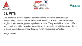 28. FITB
The todas are a small pastoral community who live in the isolated nilgiri
plateau.They live in small hamlets called munds. The Toda huts, also called
dogles, are of an oval, pent-shaped construction. They are built of bamboo. Each
hut is enclosed within a wall of loose stones. In accordance with the resemblance
of these munds to something, they are fondly nicknamed as ‘Indian ---------- -------’
Image follows
 