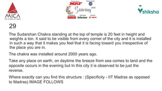 29
The Sudarshan Chakra standing at the top of temple is 20 feet in height and
weights a ton. It said to be visible from every corner of the city and it is installed
in such a way that it makes you feel that it is facing toward you irrespective of
the place you are in.
The chakra was installed around 2000 years ago.
Take any place on earth, on daytime the breeze from sea comes to land and the
opposite occurs in the evening but In this city it is observed to be just the
reverse.
Where exactly can you find this structure : (Specificity - IIT Madras as opposed
to Madras) IMAGE FOLLOWS
 