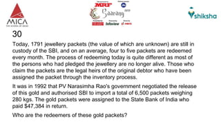 30
Today, 1791 jewellery packets (the value of which are unknown) are still in
custody of the SBI, and on an average, four to five packets are redeemed
every month. The process of redeeming today is quite different as most of
the persons who had pledged the jewellery are no longer alive. Those who
claim the packets are the legal heirs of the original debtor who have been
assigned the packet through the inventory process.
It was in 1992 that PV Narasimha Rao's government negotiated the release
of this gold and authorised SBI to import a total of 6,500 packets weighing
280 kgs. The gold packets were assigned to the State Bank of India who
paid $47,384 in return.
Who are the redeemers of these gold packets?
 