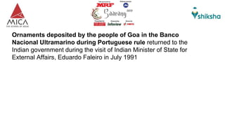 Ornaments deposited by the people of Goa in the Banco
Nacional Ultramarino during Portuguese rule returned to the
Indian government during the visit of Indian Minister of State for
External Affairs, Eduardo Faleiro in July 1991
 