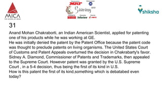 31
Anand Mohan Chakraborti, an Indian American Scientist, applied for patenting
one of his products while he was working at GE.
He was initially denied the patent by the Patent Office because the patent code
was thought to preclude patents on living organisms. The United States Court
of Customs and Patent Appeals overturned the decision in Chakrabarty's favor.
Sidney A. Diamond, Commissioner of Patents and Trademarks, then appealed
to the Supreme Court. However patent was granted by the U.S. Supreme
Court , in a 5-4 decision, thus being the first of its kind in U.S.
How is this patent the first of its kind,something which is debatabed even
today?
 