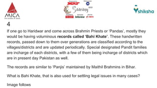 4
If one go to Haridwar and come across Brahmin Priests or ‘Pandas’, mostly they
would be having voluminous records called ‘Bahi Khate’. These handwritten
records, passed down to them over generations are classified according to the
villages/districts and are updated periodically. Special designated Pandit families
are incharge of each districts, with a few of them being incharge of districts which
are in present day Pakistan as well.
The records are similar to ‘Panjis’ maintained by Maithil Brahmins in Bihar.
What is Bahi Khate, that is also used for settling legal issues in many cases?
Image follows
 