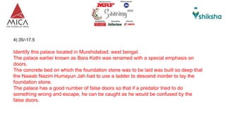 4) 35/-17.5
Identify this palace located in Murshidabad, west bengal.
The palace earlier known as Bara Kothi was renamed with a special emphasis on
doors.
The concrete bed on which the foundation stone was to be laid was built so deep that
the Nawab Nazim Humayun Jah had to use a ladder to descend inorder to lay the
foundation stone.
The palace has a good number of false doors so that if a predator tried to do
something wrong and escape, he can be caught as he would be confused by the
false doors.
 