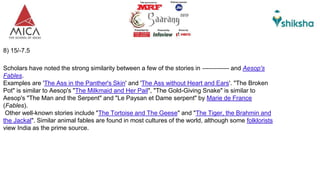 8) 15/-7.5
Scholars have noted the strong similarity between a few of the stories in ------------- and Aesop's
Fables.
Examples are 'The Ass in the Panther's Skin' and 'The Ass without Heart and Ears'. "The Broken
Pot" is similar to Aesop's "The Milkmaid and Her Pail", "The Gold-Giving Snake" is similar to
Aesop's "The Man and the Serpent" and "Le Paysan et Dame serpent" by Marie de France
(Fables).
Other well-known stories include "The Tortoise and The Geese" and "The Tiger, the Brahmin and
the Jackal". Similar animal fables are found in most cultures of the world, although some folklorists
view India as the prime source.
 