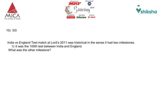10) 5/0
India vs England Test match at Lord’s 2011 was historical in the sense it had two milestones.
1) It was the 100th test between India and England
What was the other milestone?
 