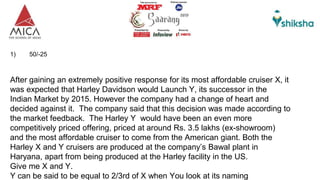 1) 50/-25
After gaining an extremely positive response for its most affordable cruiser X, it
was expected that Harley Davidson would Launch Y, its successor in the
Indian Market by 2015. However the company had a change of heart and
decided against it. The company said that this decision was made according to
the market feedback. The Harley Y would have been an even more
competitively priced offering, priced at around Rs. 3.5 lakhs (ex-showroom)
and the most affordable cruiser to come from the American giant. Both the
Harley X and Y cruisers are produced at the company’s Bawal plant in
Haryana, apart from being produced at the Harley facility in the US.
Give me X and Y.
Y can be said to be equal to 2/3rd of X when You look at its naming
 