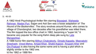 3) 40/-20
A 1962 Hindi Psychological thriller film starring Biswajeet, Waheeda
Rehman, Madan Puri, Sajjan and Asit Sen was a loose adaptation of ‘The
Hound of the Baskervilles’. The story revolves around Kumar, who comes to
village of Chandanghat, two decades after his grandfather was killed there.
The film topped the box office chart in 1962, becoming a "super hit." It
became very popular for the song Kahin deep jale sung by Lata
Mangeshkar.
A 1988 horror film starring Mithun Chakraborty, Dimple Kapadia, Meenakshi
Sheshadri, Vinod Mehra, Amjad Khan, Shakti Kapoor, Anupam Kher and
Om Prakash is also having the same name and is having a plot which is
slightly similar to the 1962 one.
Id the 1962 or 1988 film
 