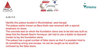 4) 35/-17.5
Identify this palace located in Murshidabad, west bengal.
The palace earlier known as Bara Kothi was renamed with a special
emphasis on doors.
The concrete bed on which the foundation stone was to be laid was built so
deep that the Nawab Nazim Humayun Jah had to use a ladder to descend
inorder to lay the foundation stone.
The palace has a good number of false doors so that if a predator tried to
do something wrong and escape, he can be caught as he would be
confused by the false doors.
 