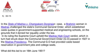 5) 30/-15
In the State of Madras v. Champakam Dorairajan case, a Brahmin woman in
Madras challenged the state's Communal General Order, which established
caste quotas in government-supported medical and engineering schools, on the
grounds that it denied her equality under the law.
In its ruling the Supreme Court upheld the Madras High Court verdict, which in
turn had struck down the Communal Government Order (G.O) passed in 1927 in
the Madras Presidency. The Communal G.O had provided caste based
reservation in government jobs and college seats.
What did this led to on 18th June 1951?
 