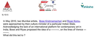 9) 10/-5
In May 2010, two Mumbai artists, Bose Krishnamachari and Riyaz Komu,
were approached by then culture minister of a particular Indian State.
Acknowledging the lack of an international platform for contemporary art in
India, Bose and Riyas proposed the idea of a ----------, on the lines of Venice ---
-------.
What did this led to ?
 