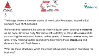 5
The image shown in the next slide is of New Lucky Restaurant, located in Lal
Darwaza Area of Ahmedabad.
If one visit this restaurant, he can see nearly a dozen green coloured structures
as the owner Krishnan Kutty Nair chose not to destroy of these structures while
constructing the restaurant. Instead he has sealed of these structures using iron
grills. Every morning waiters spend some time wiping these structures and
decorate them with fresh flowers.
What are these structures, which the owner believes has helped in flourishing his
business?
 