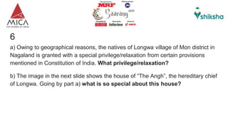 6
a) Owing to geographical reasons, the natives of Longwa village of Mon district in
Nagaland is granted with a special privilege/relaxation from certain provisions
mentioned in Constitution of India. What privilege/relaxation?
b) The image in the next slide shows the house of “The Angh”, the hereditary chief
of Longwa. Going by part a) what is so special about this house?
 