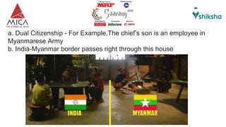 a. Dual Citizenship - For Example,The chief’s son is an employee in
Myanmarese Army
b. India-Myanmar border passes right through this house
 