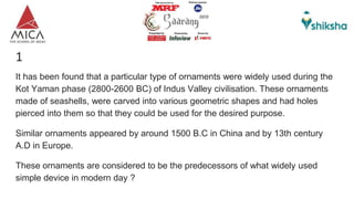1
It has been found that a particular type of ornaments were widely used during the
Kot Yaman phase (2800-2600 BC) of Indus Valley civilisation. These ornaments
made of seashells, were carved into various geometric shapes and had holes
pierced into them so that they could be used for the desired purpose.
Similar ornaments appeared by around 1500 B.C in China and by 13th century
A.D in Europe.
These ornaments are considered to be the predecessors of what widely used
simple device in modern day ?
 