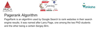 Pagerank Algorithm
PageRank is an algorithm used by Google Search to rank websites in their search
engine results. It was named after Larry Page, one among the two PhD students
and the other being a certain Sergey Brin.
 