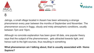 8
Jatinga, a small village located in Assam has been witnessing a strange
phenomenon every year between the months of September and November. The
phenomenon occurs in foggy, cloudy and misty atmospheric conditions, usually
between 7pm and 10pm.
Although no concrete explanation has been given till date, one popular theory
says that the subject of the phenomeneon, gets attracted towards light, and
hence rush to the light sources, thus resulting in something
What phenomenon am I talking about, that is usually associated with Homo
Sapiens?
 