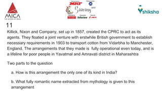 11
Killick, Nixon and Company, set up in 1857, created the CPRC to act as its
agents. They floated a joint venture with erstwhile British government to establish
necessary requirements in 1903 to transport cotton from Vidarbha to Manchester,
England. The arrangements that they made is fully operational even today, and is
a lifeline for poor people in Yavatmal and Amravati district in Maharashtra
Two parts to the question
a. How is this arrangement the only one of its kind in India?
b. What fully romantic name extracted from mythology is given to this
arrangement
 