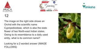 12
The image on the right side shows an
Orchid with the scientific name
Cypripedioideae, which is also the state
flower of two North-east Indian states.
Owing to its resemblance to a daily used
entity, what is its common name?
Looking for a 2 worded answer (IMAGE
FOLLOWS)
 