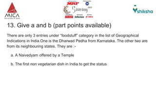 13. Give a and b (part points available)
There are only 3 entries under “foodstuff” category in the list of Geographical
Indications in India.One is the Dharwad Pedha from Karnataka. The other two are
from its neighbouring states. They are :-
a. A Naivedyam offered by a Temple
b. The first non vegetarian dish in India to get the status
 