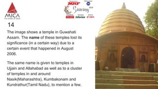 14
The image shows a temple in Guwahati
Assam. The name of these temples lost its
significance (in a certain way) due to a
certain event that happened in August
2006.
The same name is given to temples in
Ujjain and Allahabad as well as to a cluster
of temples in and around
Nasik(Maharashtra), Kumbakonam and
Kundrathur(Tamil Nadu), to mention a few.
 