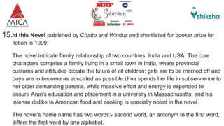 15.Id this Novel published by Chatto and Windus and shortlisted for booker prize for
fiction in 1999.
The novel intricate family relationship of two countries: India and USA. The core
characters comprise a family living in a small town in India, where provincial
customs and attitudes dictate the future of all children: girls are to be married off and
boys are to become as educated as possible.Uma spends her life in subservience to
her older demanding parents, while massive effort and energy is expended to
ensure Arun's education and placement in a university in Massachusetts, and his
intense dislike to American food and cooking is specially noted in the novel.
The novel’s name name has two words:- second word, an antonym to the first word,
differs the first word by one alphabet.
 
