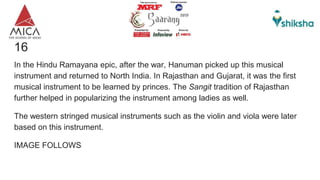 16)A musical Instrument
In the Hindu Ramayana epic, after the war, Hanuman picked up this musical
instrument and returned to North India. In Rajasthan and Gujarat, it was the first
musical instrument to be learned by princes. The Sangit tradition of Rajasthan
further helped in popularizing the instrument among ladies as well.
The western stringed musical instruments such as the violin and viola were later
based on this instrument.
IMAGE FOLLOWS
 