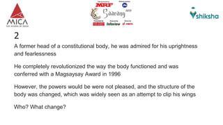 A former head of a constitutional body, he was admired for his uprightness
and fearlessness
He completely revolutionized the way the body functioned and was
conferred with a Magsaysay Award in 1996
However, the powers would be were not pleased, and the structure of the
body was changed, which was widely seen as an attempt to clip his wings
Who? What change?
2
 
