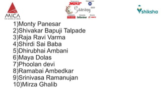 1)Monty Panesar
2)Shivakar Bapuji Talpade
3)Raja Ravi Varma
4)Shirdi Sai Baba
5)Dhirubhai Ambani
6)Maya Dolas
7)Phoolan devi
8)Ramabai Ambedkar
9)Srinivasa Ramanujan
10)Mirza Ghalib
 