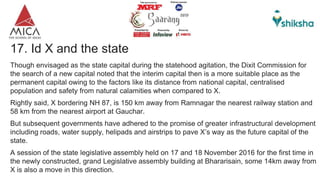 17. Id X and the state
Though envisaged as the state capital during the statehood agitation, the Dixit Commission for
the search of a new capital noted that the interim capital then is a more suitable place as the
permanent capital owing to the factors like its distance from national capital, centralised
population and safety from natural calamities when compared to X.
Rightly said, X bordering NH 87, is 150 km away from Ramnagar the nearest railway station and
58 km from the nearest airport at Gauchar.
But subsequent governments have adhered to the promise of greater infrastructural development
including roads, water supply, helipads and airstrips to pave X’s way as the future capital of the
state.
A session of the state legislative assembly held on 17 and 18 November 2016 for the first time in
the newly constructed, grand Legislative assembly building at Bhararisain, some 14km away from
X is also a move in this direction.
 