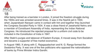 18 X?
After being trained as a barrister in London, X joined the freedom struggle during
the 1930s and was arrested several times. X was in the Nashik jail in 1930,
when Jayaprakash Narayan came in contact with him and together they launched
the Congress Socialist Party in 1934. X was a close friend of Jawaharlal Nehru and
a member of Constituent Assembly of India, representing the Indian National
Congress. He introduced the rejected proposal for a uniform civil code to be
included in the Constitution of India in 1947.
After Stalin's purges and takeover of Eastern Europe, X moved away from Socialism
and became a supporter of free market economics.
In August 1960, X along with C. Rajagopalachari and N. G. Ranga formed the
Swatantra Party. X was one of the few politicians who opposed the nationalisation
of banks by Prime Minister Indira Gandhi.
 
