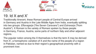 19. Id X and X’
Traditionally itinerant, these Romani people of Central Europe arrived
in Germany and Austria in the Late Middle Ages from India, eventually splitting
into two groups: Eftavagarja ("the Seven Caravans") and Estraxarja ("from
Austria"). X Romani is the variety of Romani spoken by these people
in Germany, France, Austria, some parts of northern Italy and other adjacent
regions.
The popular notion among the X themselves is that the term X may be derived
from X’, a homophonic variation of X and the name of the people of a region
in Pakistan, named so due to their region’s geographical proximity with a
prominent river.
 
