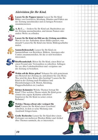 Aktivitäten für Ihr Kind.
Lassen Sie die Puppen tanzen: Lassen Sie Ihr Kind
Bilder von Gesichtern, Kleidung, Händen und Füßen aus
der Zeitung ausschneiden und zu lustigen Personen
zusammensetzen.

A, B, C. . . – fordern Sie Ihr Kind auf, Buchstaben aus
der Zeitung auszuschneiden, und daraus Namen oder
andere Worte zu erfinden.

Lassen Sie Ihr Kind ein Bild aus der Zeitung auswählen.
Was ist vor der Aufnahme dieses Bildes passiert, was
danach? Lassen Sie Ihr Kind eine kleine Bildergeschichte
malen.

Sammelleidenschaft. Lassen Sie Ihr Kind ein
Sammelalbum von Berichten, Bildern, Anzeigen oder
Comics zusammenstellen, für die es sich besonders
interessiert.

Brieffreundschaft. Bitten Sie Ihr Kind, einen Brief an
einen Freund oder Verwandten zu schreiben. Schlagen
Sie vor, über Lokalnachrichten und -ereignisse aus
der Zeitung zu berichten.

Wohin soll die Reise gehen? Schauen Sie sich gemeinsam
den Reiseteil der Zeitung an, und planen Sie eine Reise.
Was wird für diese Reise alles benötigt? Lassen Sie Ihr
Kind in der Zeitung nach Produkten und
Dienstleistungen (z.B. Hotels, Kleidung,
Fluggesellschaften etc.) suchen.

Kleiner Kolumnist: Welche Themen bewegt Ihr
Kind? Über welches Thema würde Ihr Kind gerne
einmal eine eigene Kolumne schreiben?
Inspirieren Sie Ihr Kind zu seiner ersten
Kolumne!

Welches Thema erfreut oder verärgert Ihr
Kind? Lassen Sie Ihr Kind einen Leserbrief
schreiben, in dem es seine Meinung zum
Ausdruck bringen kann.

Große Recherche: Lassen Sie Ihr Kind über einen
Zeitraum von mehreren Wochen Bilder und Artikel
über Themen sammeln, die es interessiert.




 10
 