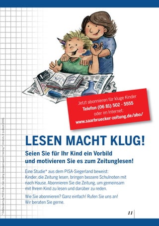 der
                                                                                                                                                              r kluge Kin
                                                                                                                                           Jetzt abonnieren fü
                                                                                                                                                                    - 5555
                                                                                                                                                        6 81) 502
                                                                                                                                              Telefon (0        rnet:
                                                                                                                                                    oder im Inte            bo/
                                                                                                                                                                 itung.de/a
                                                                                                                                                     ruecker-ze
* Detailauswertung PISA-Studie „Does reading newspaperssuppor t learning?”, University of Jyväskylä (2006).




                                                                                                                                          www.saarb



                                                                                                              LESEN MACHT KLUG!
                                                                                                              Seien Sie für Ihr Kind ein Vorbild
                                                                                                              und motivieren Sie es zum Zeitunglesen!
                                                                                                              Eine Studie* aus dem PISA-Siegerland beweist:
                                                                                                              Kinder, die Zeitung lesen, bringen bessere Schulnoten mit
                                                                                                              nach Hause. Abonnieren Sie die Zeitung, um gemeinsam
                                                                                                              mit Ihrem Kind zu lesen und darüber zu reden.
                                                                                                              Wie Sie abonnieren? Ganz einfach! Rufen Sie uns an!
                                                                                                              Wir beraten Sie gerne.

                                                                                                                                                                          11
 