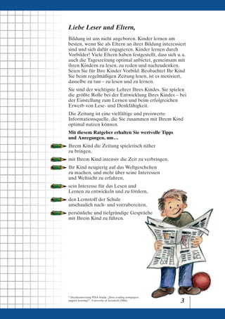 Liebe Leser und Eltern,
Bildung ist uns nicht angeboren. Kinder lernen am
besten, wenn Sie als Eltern an ihrer Bildung interessiert
sind und sich dafür engagieren. Kinder lernen durch
Vorbilder! Viele Eltern haben festgestellt, dass sich u. a.
auch die Tageszeitung optimal anbietet, gemeinsam mit
ihren Kindern zu lesen, zu reden und nachzudenken.
Seien Sie für Ihre Kinder Vorbild: Beobachtet Ihr Kind
Sie beim regelmäßigen Zeitung lesen, ist es motiviert,
dasselbe zu tun – zu lesen und zu lernen.
Sie sind der wichtigste Lehrer Ihres Kindes. Sie spielen
die größte Rolle bei der Entwicklung Ihres Kindes – bei
der Einstellung zum Lernen und beim erfolgreichen
Erwerb von Lese- und Denkfähigkeit.
Die Zeitung ist eine vielfältige und preiswerte
Informationsquelle, die Sie zusammen mit Ihrem Kind
optimal nutzen können.
Mit diesem Ratgeber erhalten Sie wertvolle Tipps
und Anregungen, um. . .
Ihrem Kind die Zeitung spielerisch näher
zu bringen,
mit Ihrem Kind intensiv die Zeit zu verbringen,
Ihr Kind neugierig auf das Weltgeschehen
zu machen, und mehr über seine Interessen
und Weltsicht zu erfahren,
sein Interesse für das Lesen und
Lernen zu entwickeln und zu fördern,
den Lernstoff der Schule
anschaulich nach- und vorzubereiten,
persönliche und tiefgründige Gespräche
mit Ihrem Kind zu führen.




* Detailauswertung PISA-Studie „Does reading newspapers
support learning?”, University of Jyväskylä (2006).
                                                          3
 
