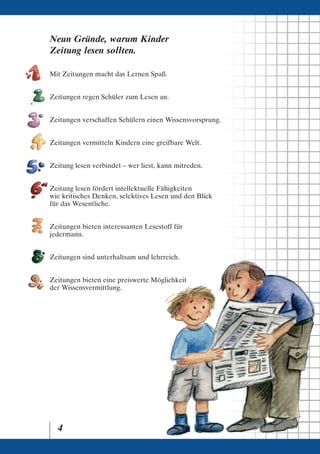 Neun Gründe, warum Kinder
Zeitung lesen sollten.

Mit Zeitungen macht das Lernen Spaß.


Zeitungen regen Schüler zum Lesen an.


Zeitungen verschaffen Schülern einen Wissensvorsprung.


Zeitungen vermitteln Kindern eine greifbare Welt.


Zeitung lesen verbindet – wer liest, kann mitreden.


Zeitung lesen fördert intellektuelle Fähigkeiten
wie kritisches Denken, selektives Lesen und den Blick
für das Wesentliche.


Zeitungen bieten interessanten Lesestoff für
jedermann.


Zeitungen sind unterhaltsam und lehrreich.


Zeitungen bieten eine preiswerte Möglichkeit
der Wissensvermittlung.




  4
 